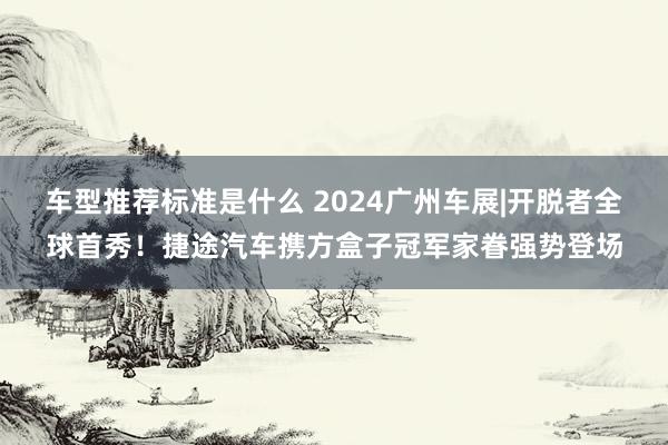 车型推荐标准是什么 2024广州车展|开脱者全球首秀！捷途汽车携方盒子冠军家眷强势登场