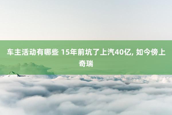 车主活动有哪些 15年前坑了上汽40亿, 如今傍上奇瑞