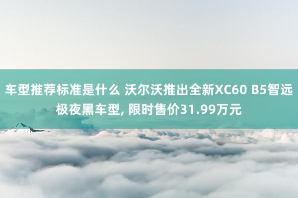 车型推荐标准是什么 沃尔沃推出全新XC60 B5智远极夜黑车型, 限时售价31.99万元