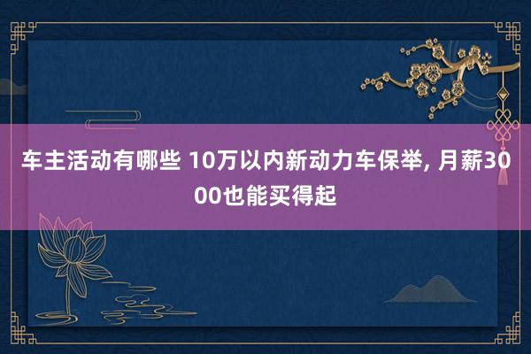 车主活动有哪些 10万以内新动力车保举, 月薪3000也能买得起