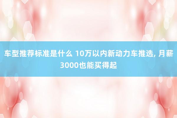 车型推荐标准是什么 10万以内新动力车推选, 月薪3000也能买得起