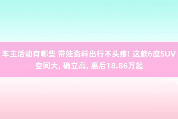 车主活动有哪些 带娃资料出行不头疼! 这款6座SUV空间大, 确立高, 惠后18.86万起