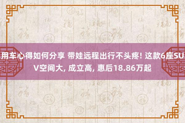 用车心得如何分享 带娃远程出行不头疼! 这款6座SUV空间大, 成立高, 惠后18.86万起