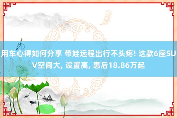 用车心得如何分享 带娃远程出行不头疼! 这款6座SUV空间大, 设置高, 惠后18.86万起