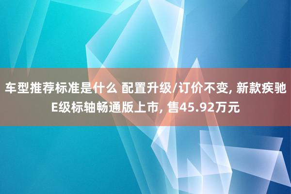 车型推荐标准是什么 配置升级/订价不变, 新款疾驰E级标轴畅通版上市, 售45.92万元