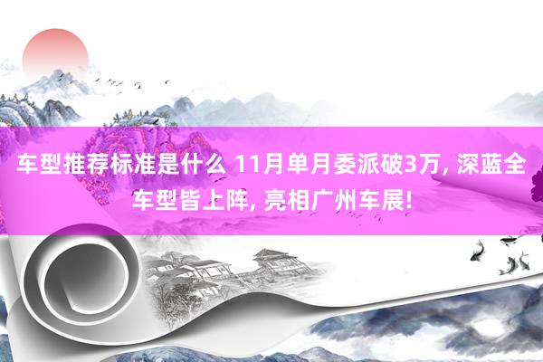 车型推荐标准是什么 11月单月委派破3万, 深蓝全车型皆上阵, 亮相广州车展!