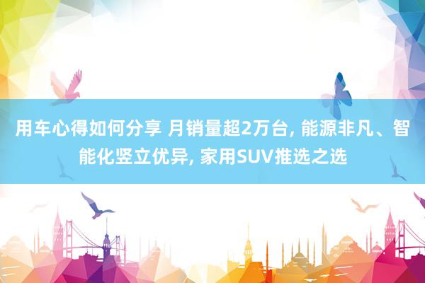 用车心得如何分享 月销量超2万台, 能源非凡、智能化竖立优异, 家用SUV推选之选