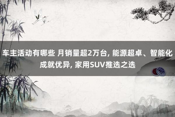 车主活动有哪些 月销量超2万台, 能源超卓、智能化成就优异, 家用SUV推选之选