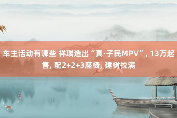 车主活动有哪些 祥瑞造出“真·子民MPV”, 13万起售, 配2+2+3座椅, 建树拉满