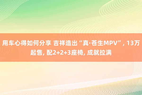 用车心得如何分享 吉祥造出“真·苍生MPV”, 13万起售, 配2+2+3座椅, 成就拉满