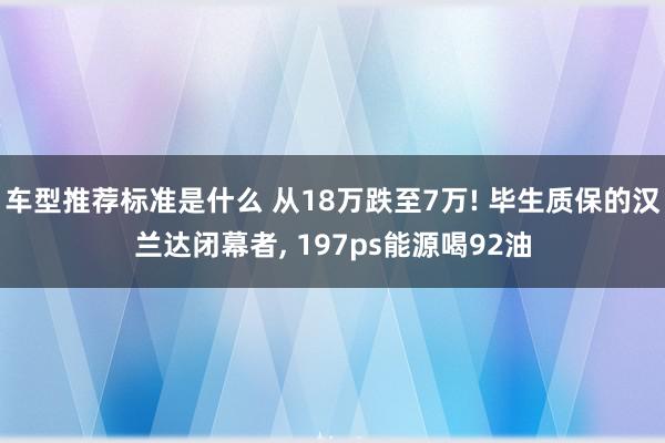 车型推荐标准是什么 从18万跌至7万! 毕生质保的汉兰达闭幕者, 197ps能源喝92油