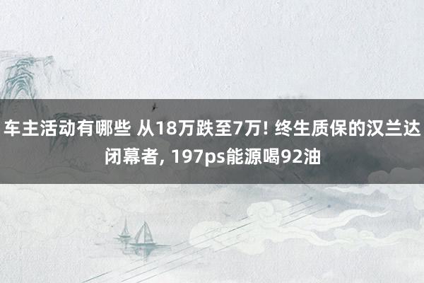 车主活动有哪些 从18万跌至7万! 终生质保的汉兰达闭幕者, 197ps能源喝92油