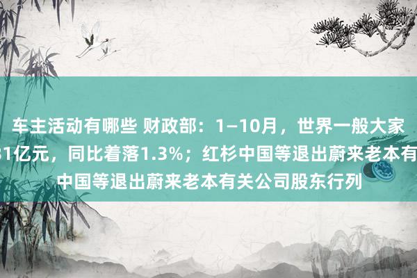 车主活动有哪些 财政部：1—10月，世界一般大家预算收入184981亿元，同比着落1.3%；红杉中国等退出蔚来老本有关公司股东行列