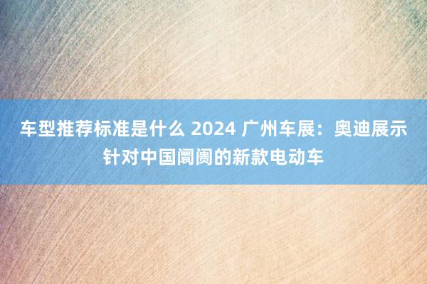 车型推荐标准是什么 2024 广州车展：奥迪展示针对中国阛阓的新款电动车