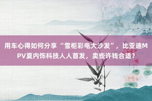 用车心得如何分享 “雪柜彩电大沙发”，比亚迪MPV夏内饰科技人人首发，卖些许钱合适？