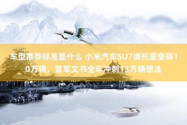 车型推荐标准是什么 小米汽车SU7请托量窒碍10万辆，雷军文书全年冲刺13万辆想法