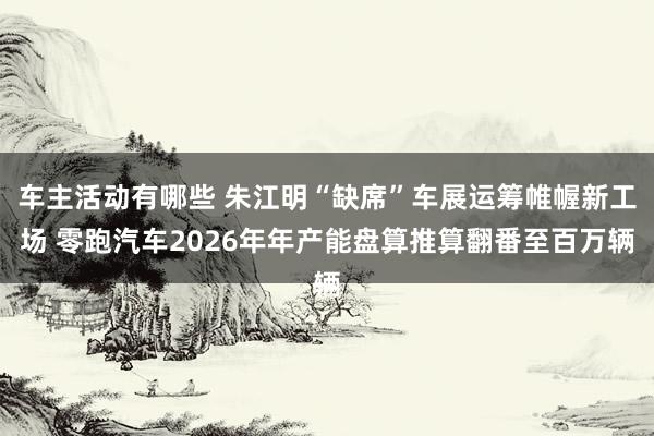 车主活动有哪些 朱江明“缺席”车展运筹帷幄新工场 零跑汽车2026年年产能盘算推算翻番至百万辆