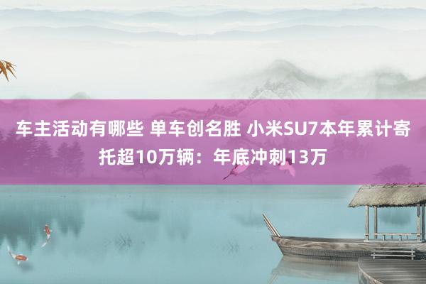 车主活动有哪些 单车创名胜 小米SU7本年累计寄托超10万辆：年底冲刺13万