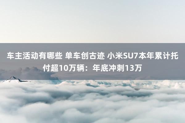 车主活动有哪些 单车创古迹 小米SU7本年累计托付超10万辆：年底冲刺13万