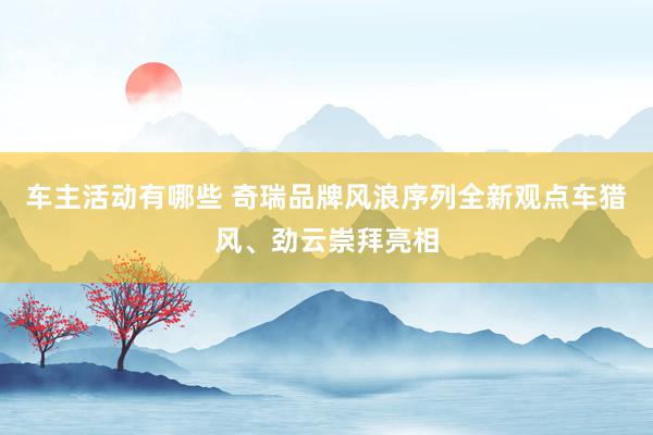 车主活动有哪些 奇瑞品牌风浪序列全新观点车猎风、劲云崇拜亮相