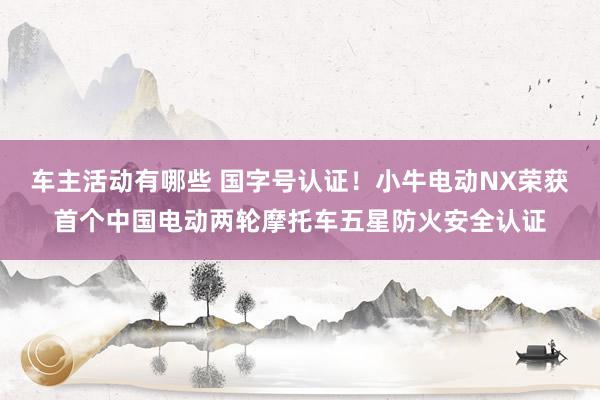 车主活动有哪些 国字号认证！小牛电动NX荣获首个中国电动两轮摩托车五星防火安全认证