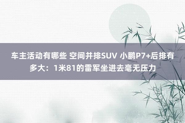 车主活动有哪些 空间并排SUV 小鹏P7+后排有多大：1米81的雷军坐进去毫无压力