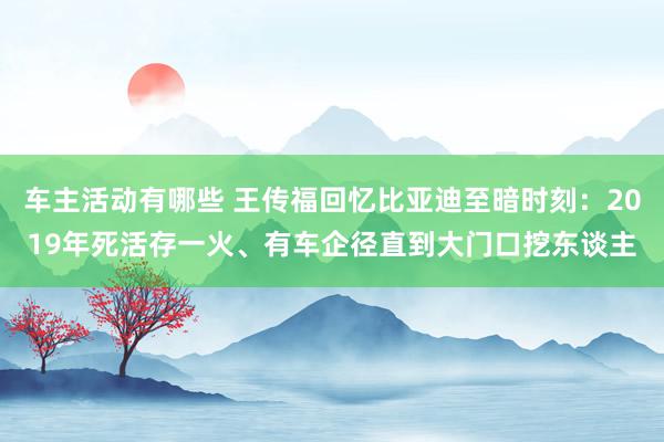 车主活动有哪些 王传福回忆比亚迪至暗时刻：2019年死活存一火、有车企径直到大门口挖东谈主