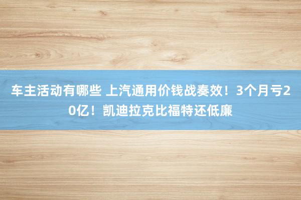 车主活动有哪些 上汽通用价钱战奏效！3个月亏20亿！凯迪拉克比福特还低廉