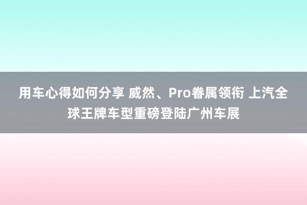 用车心得如何分享 威然、Pro眷属领衔 上汽全球王牌车型重磅登陆广州车展