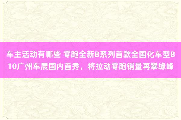 车主活动有哪些 零跑全新B系列首款全国化车型B10广州车展国内首秀，将拉动零跑销量再攀缘峰