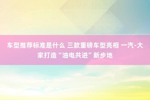 车型推荐标准是什么 三款重磅车型亮相 一汽-大家打造“油电共进”新步地