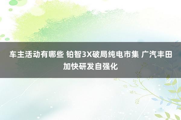 车主活动有哪些 铂智3X破局纯电市集 广汽丰田加快研发自强化