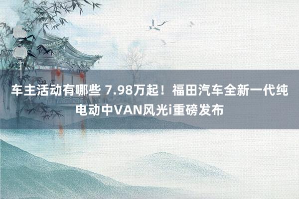 车主活动有哪些 7.98万起！福田汽车全新一代纯电动中VAN风光i重磅发布