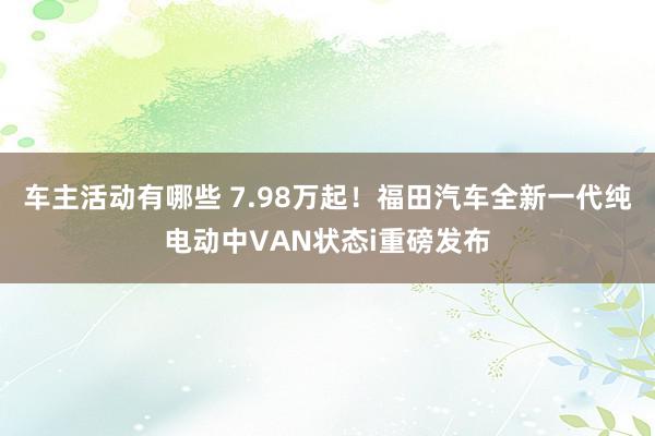 车主活动有哪些 7.98万起！福田汽车全新一代纯电动中VAN状态i重磅发布