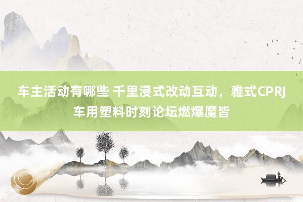 车主活动有哪些 千里浸式改动互动，雅式CPRJ车用塑料时刻论坛燃爆魔皆