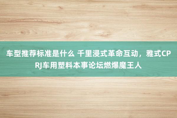 车型推荐标准是什么 千里浸式革命互动，雅式CPRJ车用塑料本事论坛燃爆魔王人