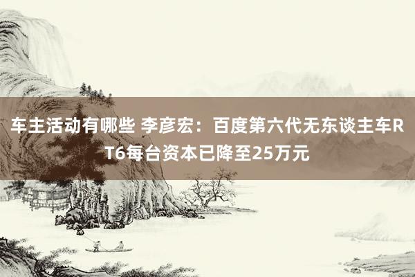 车主活动有哪些 李彦宏：百度第六代无东谈主车RT6每台资本已降至25万元