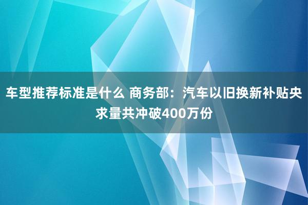 车型推荐标准是什么 商务部：汽车以旧换新补贴央求量共冲破400万份