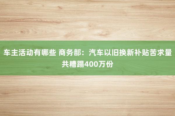 车主活动有哪些 商务部：汽车以旧换新补贴苦求量共糟蹋400万份