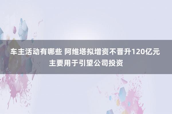 车主活动有哪些 阿维塔拟增资不晋升120亿元 主要用于引望公司投资