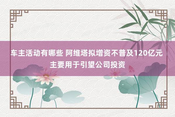 车主活动有哪些 阿维塔拟增资不普及120亿元 主要用于引望公司投资