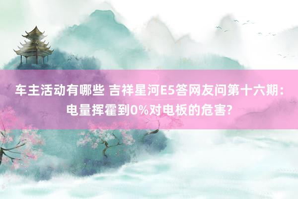 车主活动有哪些 吉祥星河E5答网友问第十六期：电量挥霍到0%对电板的危害?