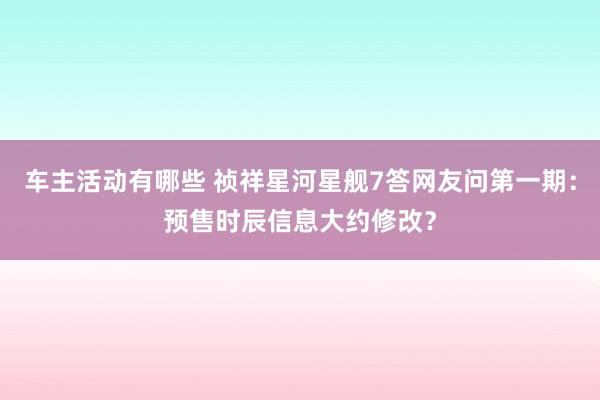 车主活动有哪些 祯祥星河星舰7答网友问第一期：预售时辰信息大约修改？