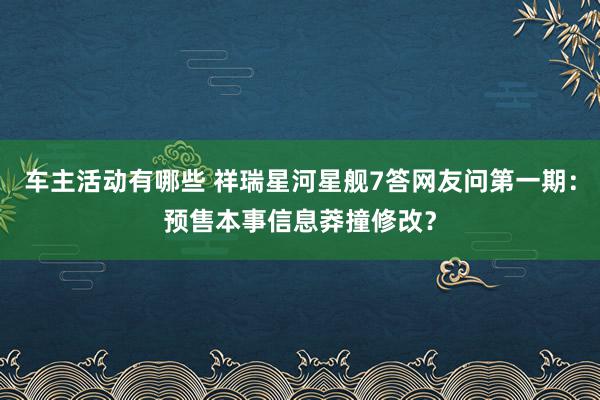 车主活动有哪些 祥瑞星河星舰7答网友问第一期：预售本事信息莽撞修改？