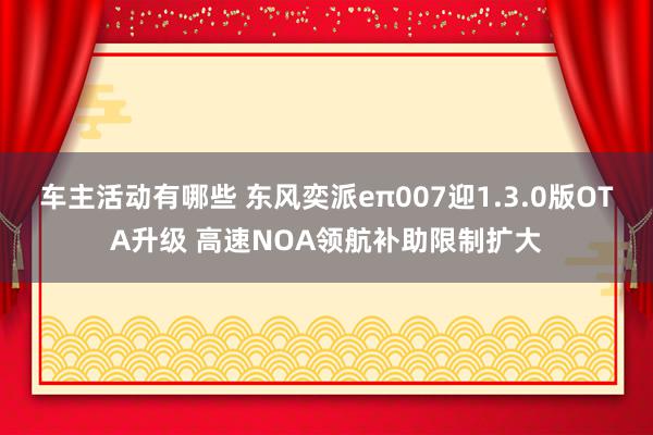 车主活动有哪些 东风奕派eπ007迎1.3.0版OTA升级 高速NOA领航补助限制扩大