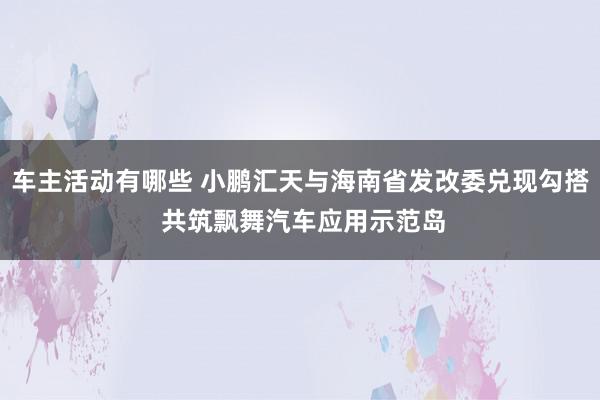 车主活动有哪些 小鹏汇天与海南省发改委兑现勾搭 共筑飘舞汽车应用示范岛