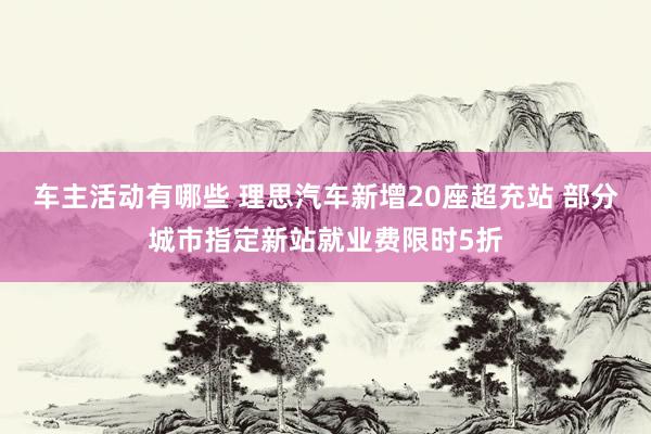 车主活动有哪些 理思汽车新增20座超充站 部分城市指定新站就业费限时5折