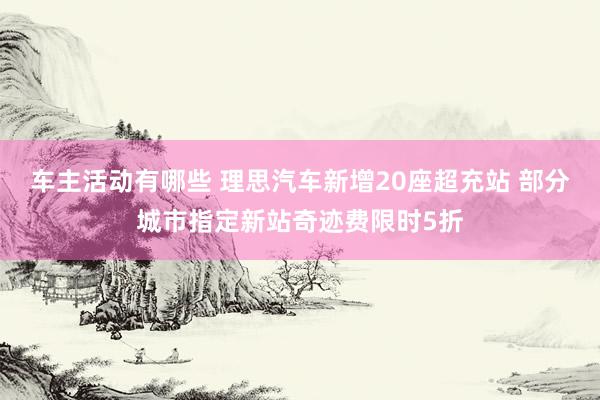 车主活动有哪些 理思汽车新增20座超充站 部分城市指定新站奇迹费限时5折