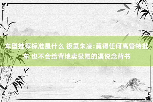 车型推荐标准是什么 极氪朱凌:莫得任何高管特批车 也不会给背地卖极氪的渠说念背书