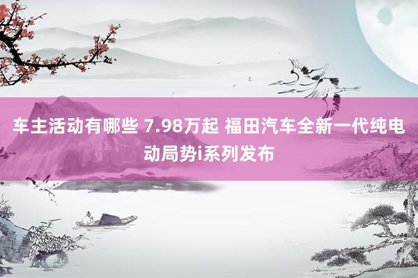 车主活动有哪些 7.98万起 福田汽车全新一代纯电动局势i系列发布